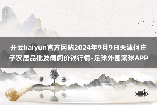 开云kaiyun官方网站2024年9月9日天津何庄子农居品批发阛阓价钱行情-足球外围滚球APP