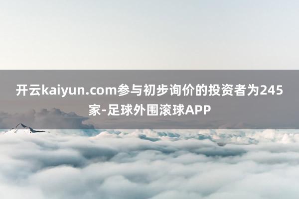 开云kaiyun.com参与初步询价的投资者为245家-足球外围滚球APP