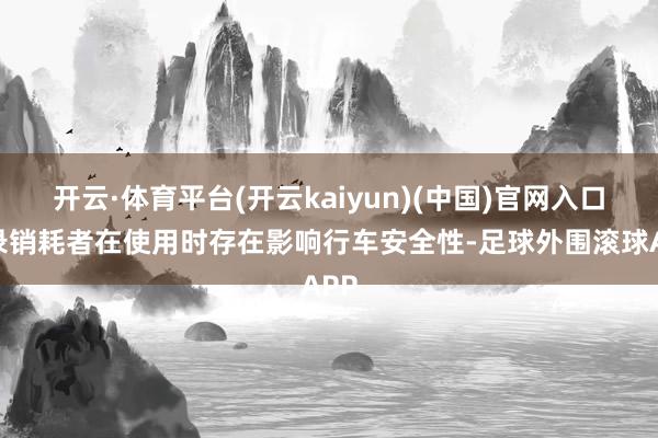 开云·体育平台(开云kaiyun)(中国)官网入口登录销耗者在使用时存在影响行车安全性-足球外围滚球APP