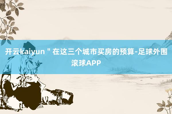 开云kaiyun＂在这三个城市买房的预算-足球外围滚球APP