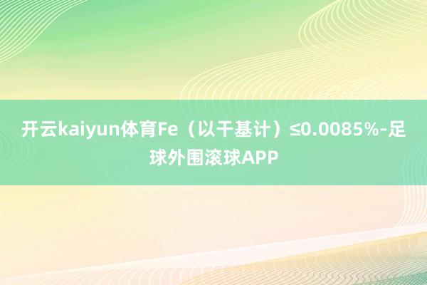 开云kaiyun体育Fe（以干基计）≤0.0085%-足球外围滚球APP