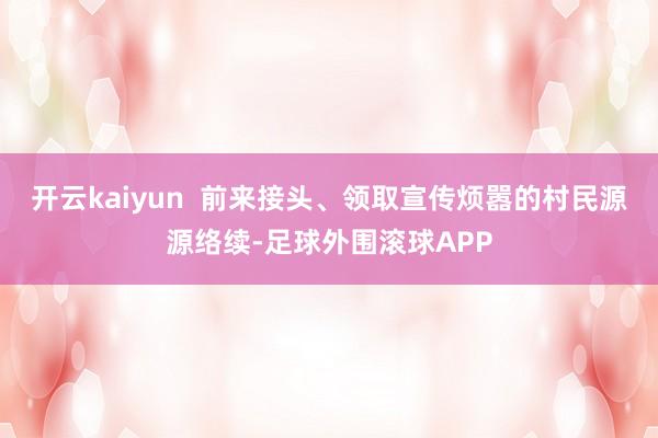 开云kaiyun  前来接头、领取宣传烦嚣的村民源源络续-足球外围滚球APP