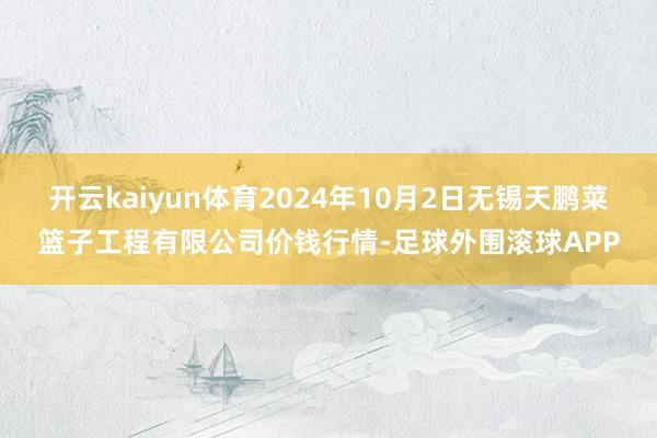 开云kaiyun体育2024年10月2日无锡天鹏菜篮子工程有限公司价钱行情-足球外围滚球APP