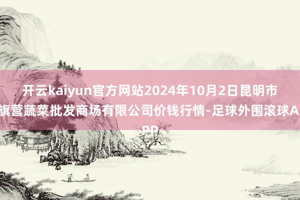 开云kaiyun官方网站2024年10月2日昆明市王旗营蔬菜批发商场有限公司价钱行情-足球外围滚球APP