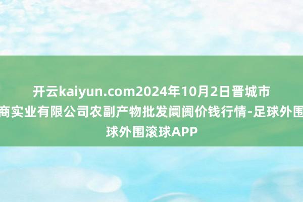 开云kaiyun.com2024年10月2日晋城市绿盛农工商实业有限公司农副产物批发阛阓价钱行情-足球外围滚球APP