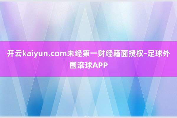 开云kaiyun.com未经第一财经籍面授权-足球外围滚球APP