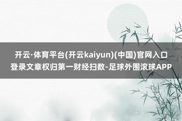 开云·体育平台(开云kaiyun)(中国)官网入口登录文章权归第一财经扫数-足球外围滚球APP