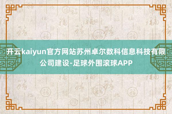 开云kaiyun官方网站苏州卓尔数科信息科技有限公司建设-足球外围滚球APP