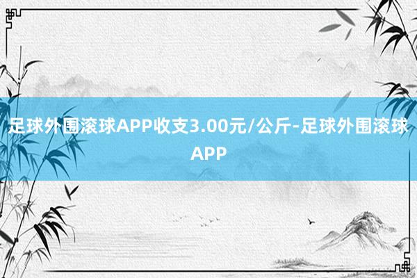 足球外围滚球APP收支3.00元/公斤-足球外围滚球APP