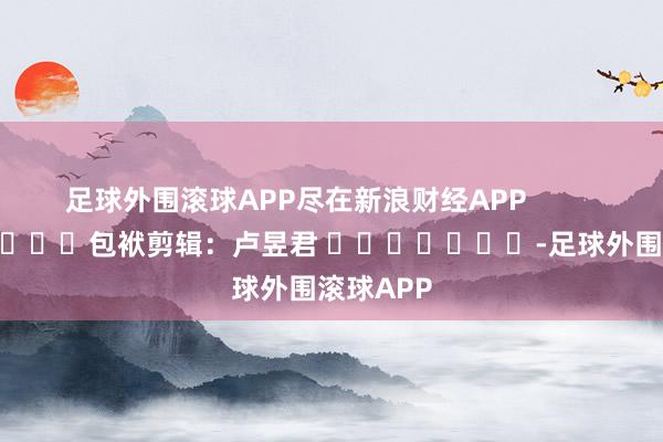 足球外围滚球APP尽在新浪财经APP            						包袱剪辑：卢昱君 							-足球外围滚球APP