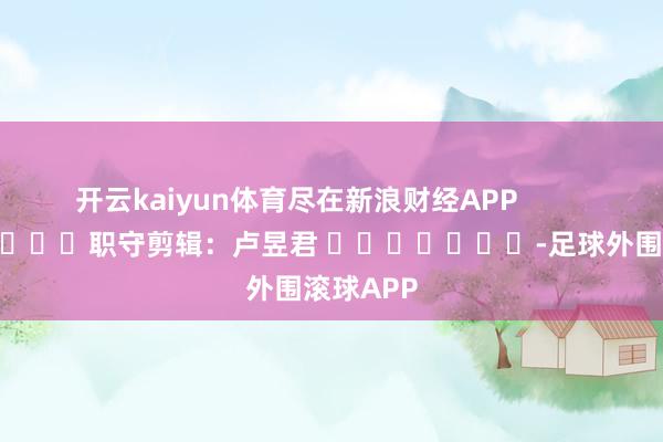 开云kaiyun体育尽在新浪财经APP            						职守剪辑：卢昱君 							-足球外围滚球APP