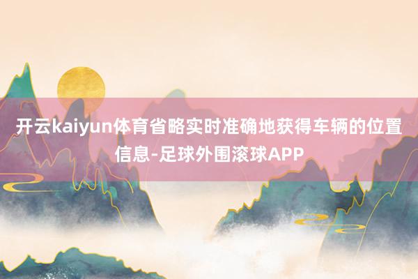 开云kaiyun体育省略实时准确地获得车辆的位置信息-足球外围滚球APP