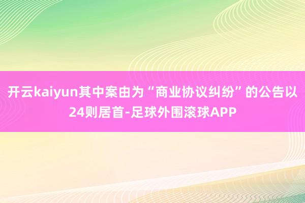 开云kaiyun其中案由为“商业协议纠纷”的公告以24则居首-足球外围滚球APP