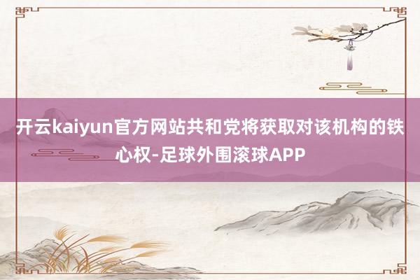 开云kaiyun官方网站共和党将获取对该机构的铁心权-足球外围滚球APP