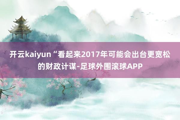 开云kaiyun　　“看起来2017年可能会出台更宽松的财政计谋-足球外围滚球APP