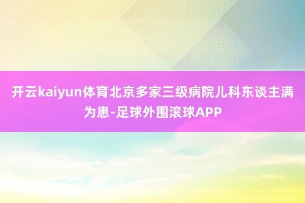 开云kaiyun体育北京多家三级病院儿科东谈主满为患-足球外围滚球APP