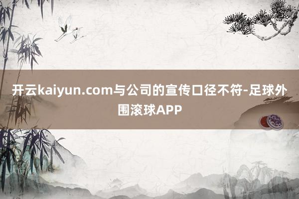 开云kaiyun.com与公司的宣传口径不符-足球外围滚球APP