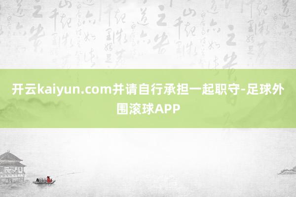 开云kaiyun.com并请自行承担一起职守-足球外围滚球APP