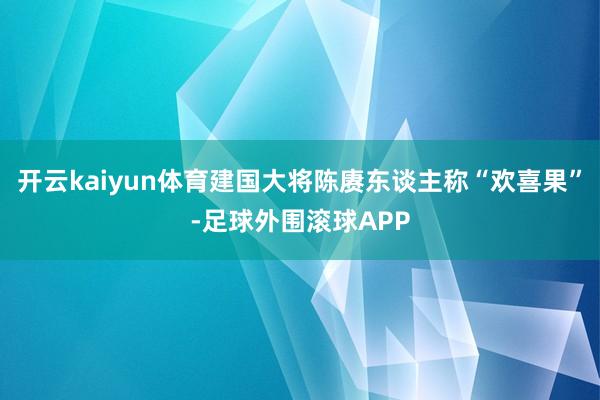 开云kaiyun体育建国大将陈赓东谈主称“欢喜果”-足球外围滚球APP