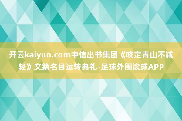 开云kaiyun.com中信出书集团《咬定青山不减轻》文籍名目运转典礼-足球外围滚球APP