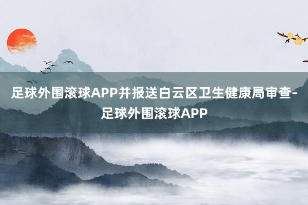 足球外围滚球APP并报送白云区卫生健康局审查-足球外围滚球APP