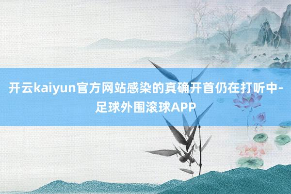 开云kaiyun官方网站感染的真确开首仍在打听中-足球外围滚球APP