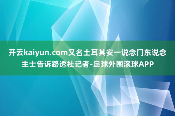 开云kaiyun.com又名土耳其安一说念门东说念主士告诉路透社记者-足球外围滚球APP