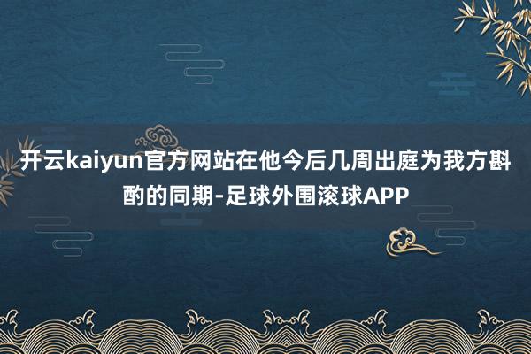 开云kaiyun官方网站在他今后几周出庭为我方斟酌的同期-足球外围滚球APP