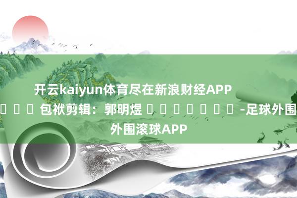 开云kaiyun体育尽在新浪财经APP            						包袱剪辑：郭明煜 							-足球外围滚球APP