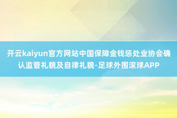 开云kaiyun官方网站中国保障金钱惩处业协会确认监管礼貌及自律礼貌-足球外围滚球APP