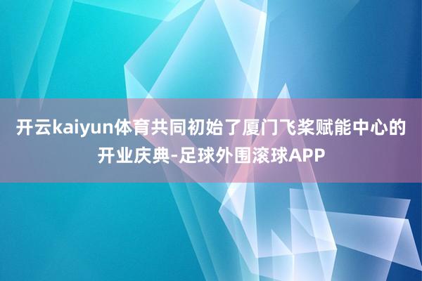 开云kaiyun体育共同初始了厦门飞桨赋能中心的开业庆典-足球外围滚球APP