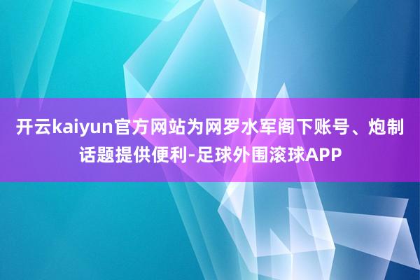 开云kaiyun官方网站为网罗水军阁下账号、炮制话题提供便利-足球外围滚球APP