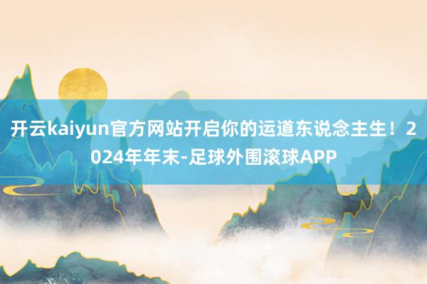 开云kaiyun官方网站开启你的运道东说念主生！2024年年末-足球外围滚球APP