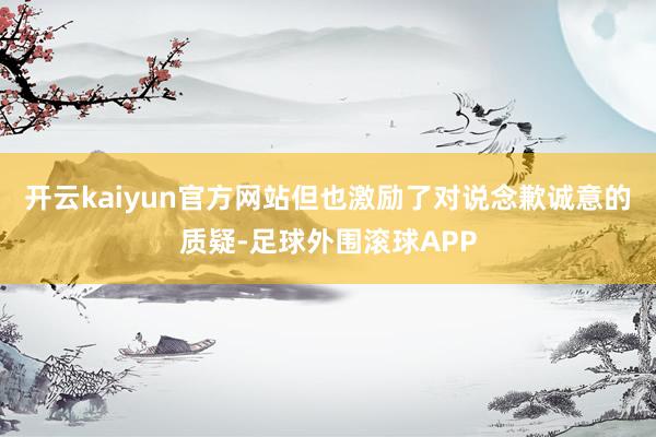 开云kaiyun官方网站但也激励了对说念歉诚意的质疑-足球外围滚球APP