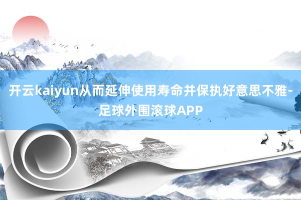 开云kaiyun从而延伸使用寿命并保执好意思不雅-足球外围滚球APP