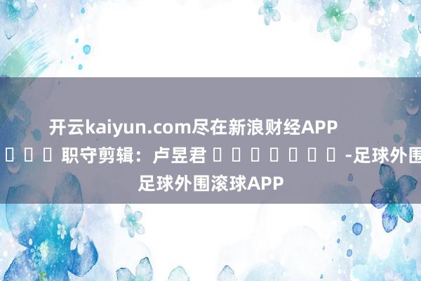 开云kaiyun.com尽在新浪财经APP            						职守剪辑：卢昱君 							-足球外围滚球APP