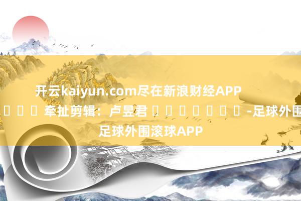 开云kaiyun.com尽在新浪财经APP            						牵扯剪辑：卢昱君 							-足球外围滚球APP