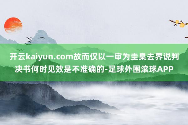 开云kaiyun.com故而仅以一审为圭臬去界说判决书何时见效是不准确的-足球外围滚球APP