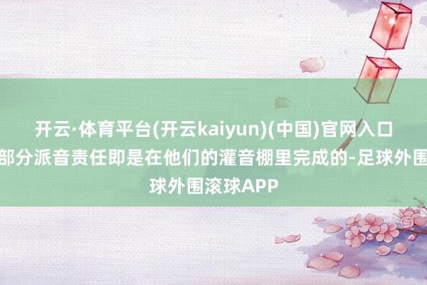 开云·体育平台(开云kaiyun)(中国)官网入口登录因为部分派音责任即是在他们的灌音棚里完成的-足球外围滚球APP