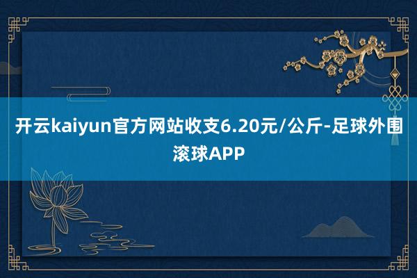 开云kaiyun官方网站收支6.20元/公斤-足球外围滚球APP