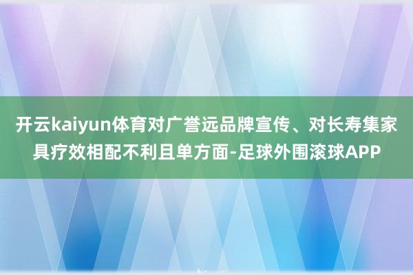 开云kaiyun体育对广誉远品牌宣传、对长寿集家具疗效相配不利且单方面-足球外围滚球APP