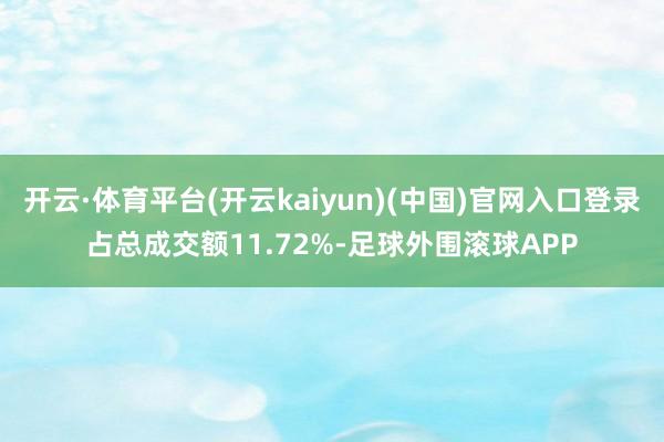 开云·体育平台(开云kaiyun)(中国)官网入口登录占总成交额11.72%-足球外围滚球APP