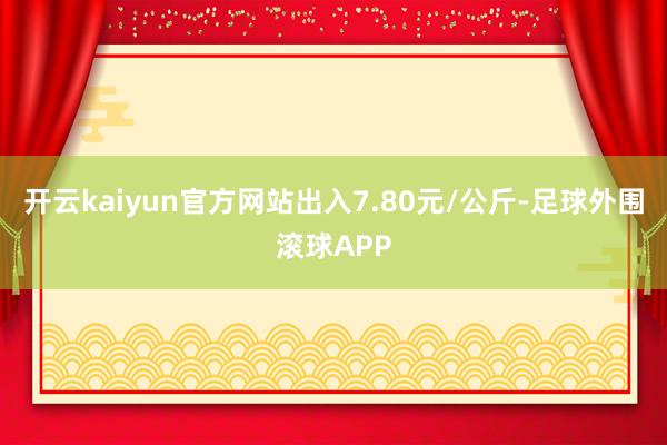 开云kaiyun官方网站出入7.80元/公斤-足球外围滚球APP