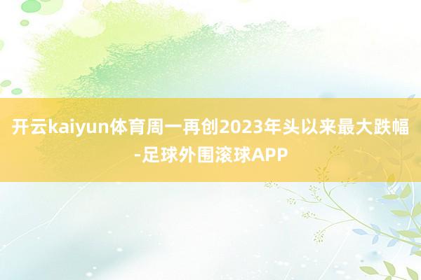 开云kaiyun体育周一再创2023年头以来最大跌幅-足球外围滚球APP