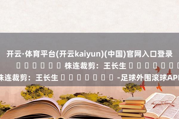 开云·体育平台(开云kaiyun)(中国)官网入口登录尽在新浪财经APP            						株连裁剪：王长生 							-足球外围滚球APP