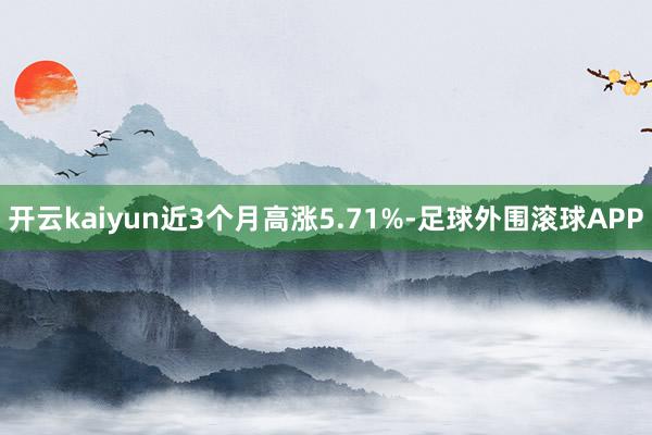 开云kaiyun近3个月高涨5.71%-足球外围滚球APP