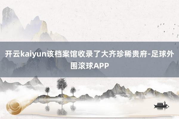 开云kaiyun该档案馆收录了大齐珍稀贵府-足球外围滚球APP