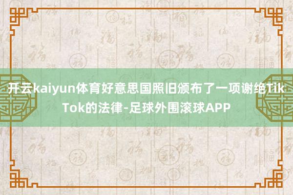 开云kaiyun体育好意思国照旧颁布了一项谢绝TikTok的法律-足球外围滚球APP