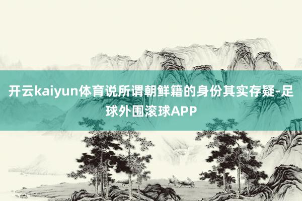 开云kaiyun体育说所谓朝鲜籍的身份其实存疑-足球外围滚球APP