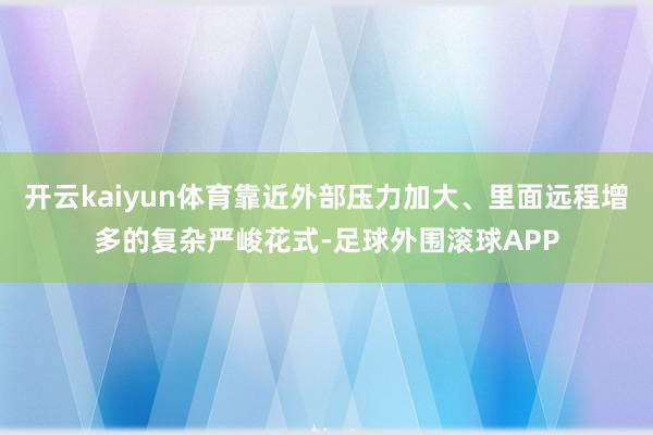 开云kaiyun体育靠近外部压力加大、里面远程增多的复杂严峻花式-足球外围滚球APP